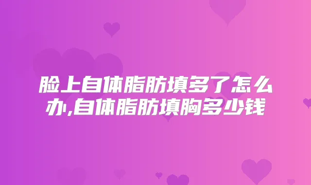脸上自体脂肪填多了怎么办,自体脂肪填胸多少钱