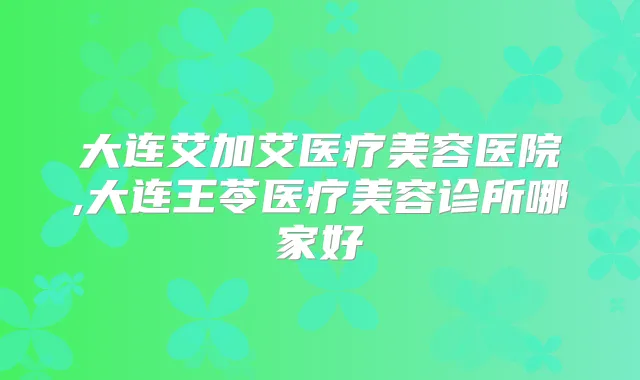 大连艾加艾医疗美容医院,大连王苓医疗美容诊所哪家好