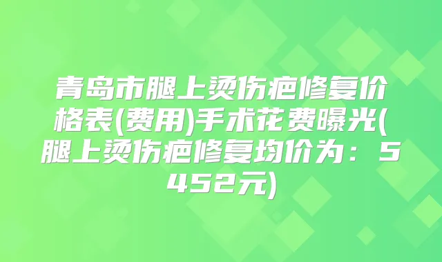 青岛市腿上烫伤疤修复价格表(费用)手术花费曝光(腿上烫伤疤修复均价为:5452元)