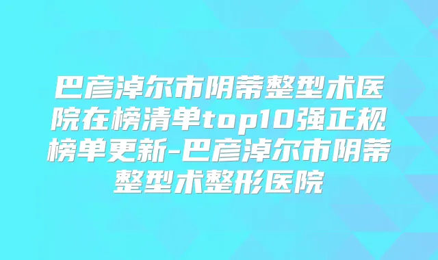 巴彦淖尔市阴蒂整型术医院在榜清单top10强正规榜单更新-巴彦淖尔市阴蒂整型术整形医院