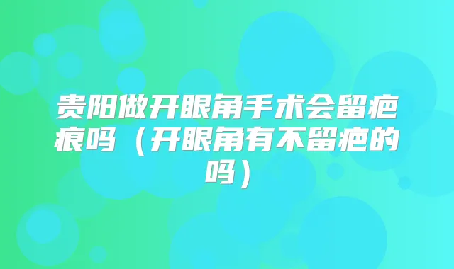 贵阳做开眼角手术会留疤痕吗(开眼角有不留疤的吗)