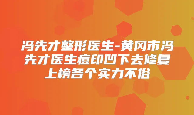 冯先才整形医生-黄冈市冯先才医生痘印凹下去修复上榜各个实力不俗