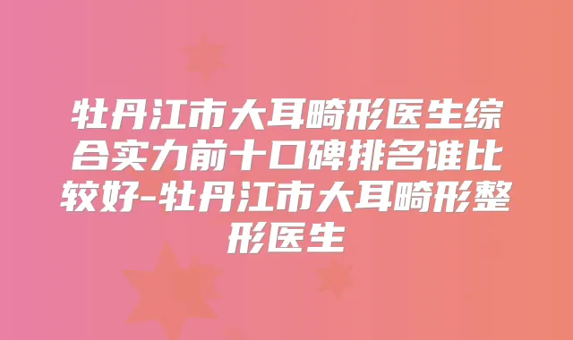 牡丹江市大耳畸形医生综合实力前十口碑排名谁比较好-牡丹江市大耳畸形整形医生