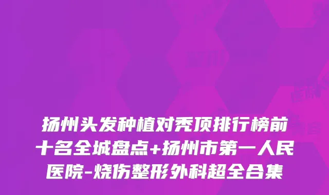 扬州头发种植对秃顶排行榜前十名全城盘点+扬州市第一人民医院-烧伤整形外科超全合集