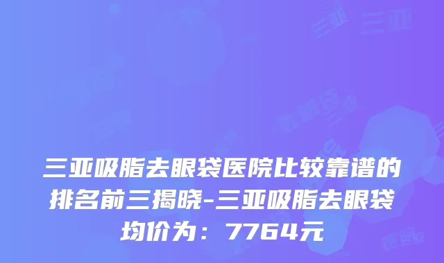 三亚吸脂去眼袋医院比较靠谱的排名前三揭晓-三亚吸脂去眼袋均价为：7764元