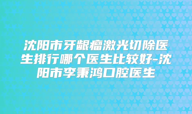 沈阳市牙龈瘤激光切除医生排行哪个医生比较好-沈阳市李秉鸿口腔医生