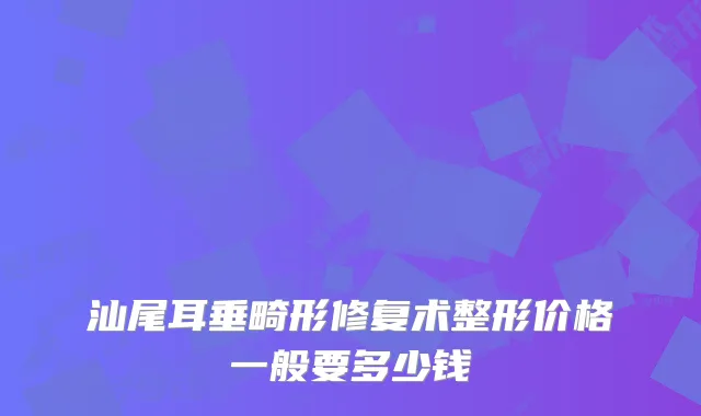 汕尾耳垂畸形修复术整形价格一般要多少钱