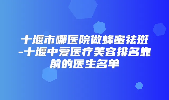 十堰市哪医院做蜂蜜祛斑-十堰中爱医疗美容排名靠前的医生名单