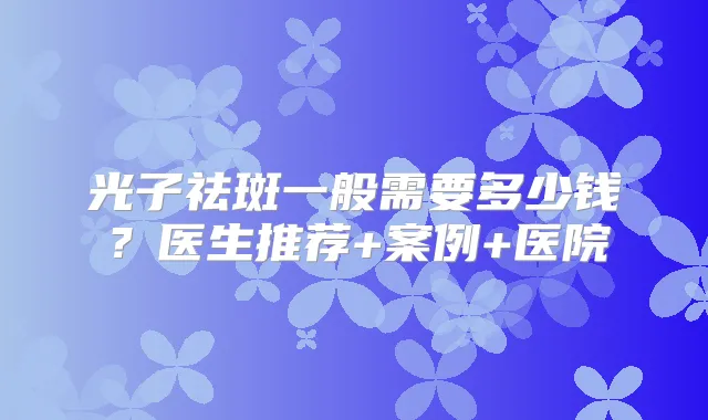 光子祛斑一般需要多少钱？医生推荐+案例+医院
