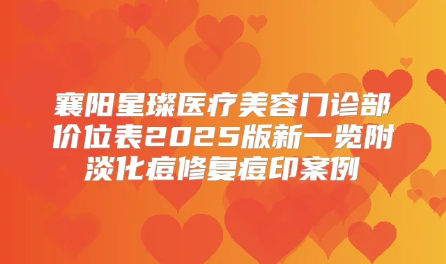 襄阳星璨医疗美容门诊部价位表2025版新一览附淡化痘修复痘印案例