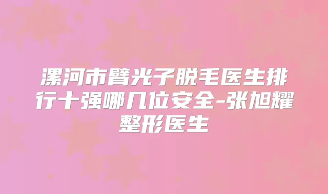 漯河市臂光子脱毛医生排行十强哪几位安全-张旭耀整形医生