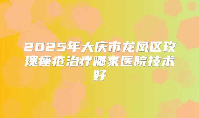 2025年大庆市龙凤区玫瑰痤疮哪家医院技术好
