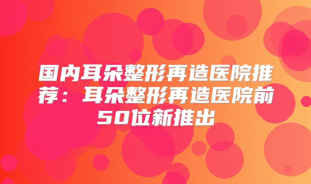 国内耳朵整形再造医院推荐：耳朵整形再造医院前50位新推出