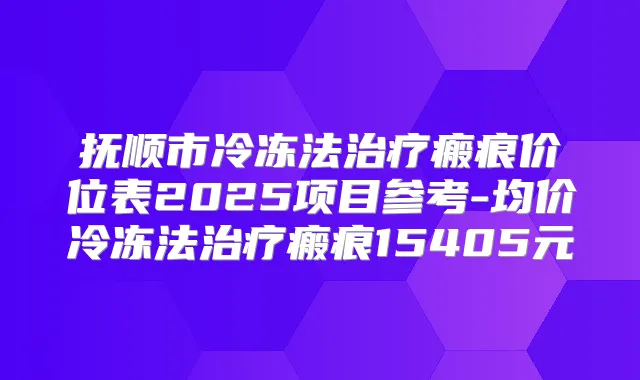 抚顺市冷冻法瘢痕价位表2025项目参考-均价冷冻法瘢痕15405元