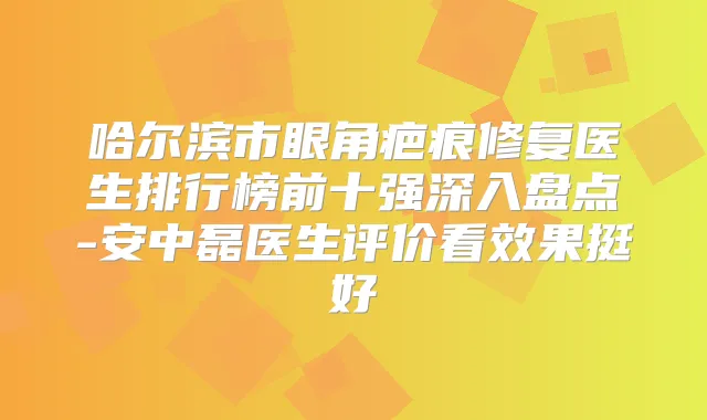 哈尔滨市眼角疤痕修复医生排行榜前十强深入盘点-安中磊医生评价看效果挺好