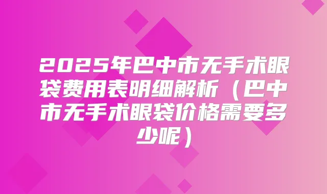 2025年巴中市无手术眼袋费用表明细解析（巴中市无手术眼袋价格需要多少呢）