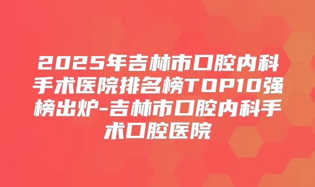 2025年吉林市口腔内科手术医院排名榜TOP10强榜出炉-吉林市口腔内科手术口腔医院