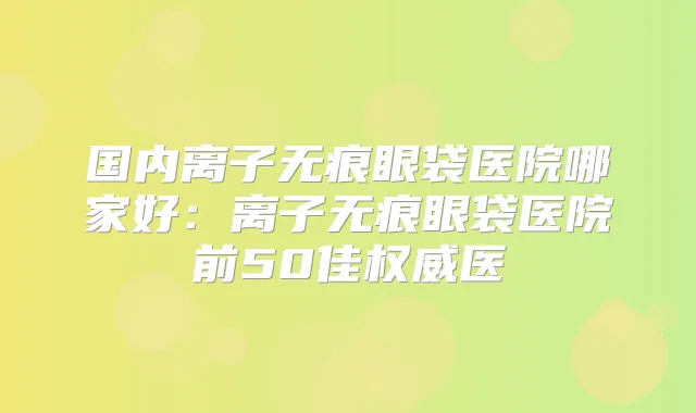 国内离子无痕眼袋医院哪家好：离子无痕眼袋医院前50佳医