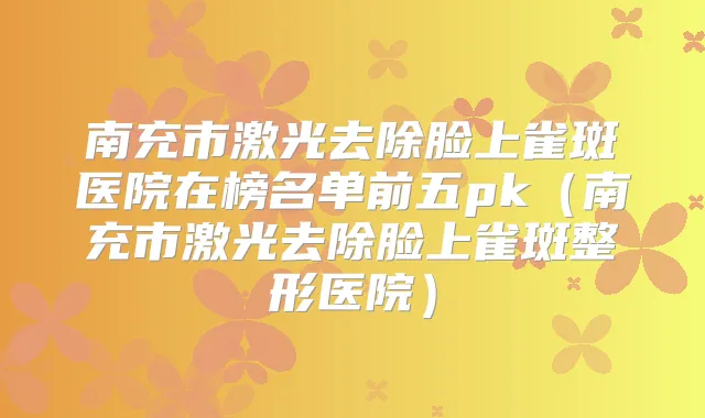 南充市激光去除脸上雀斑医院在榜名单前五pk(南充市激光去除脸上雀斑整形医院)