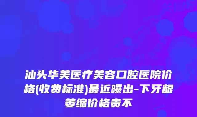 汕头华美医疗美容口腔医院价格(收费标准)近曝出-下牙龈萎缩价格贵不