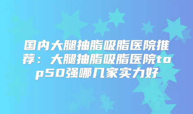国内大腿抽脂吸脂医院推荐：大腿抽脂吸脂医院top50强哪几家实力好