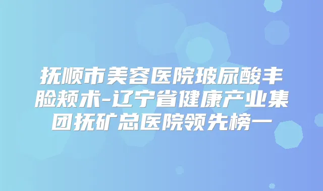 抚顺市美容医院玻尿酸丰脸颊术-辽宁省健康产业集团抚矿总医院领先榜一