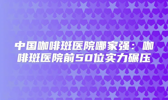 中国咖啡斑医院哪家强：咖啡斑医院前50位实力碾压