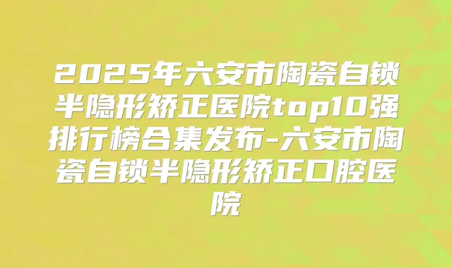 2025年六安市陶瓷自锁半隐形矫正医院top10强排行榜合集发布-六安市陶瓷自锁半隐形矫正口腔医院