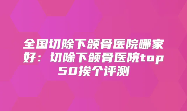 全国切除下颌骨医院哪家好：切除下颌骨医院top50挨个评测