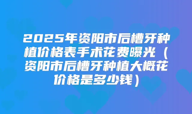 2025年资阳市后槽牙种植价格表手术花费曝光（资阳市后槽牙种植大概花价格是多少钱）
