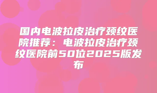 国内电波拉皮颈纹医院推荐：电波拉皮颈纹医院前50位2025版发布