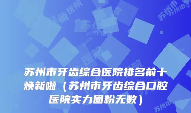 苏州市牙齿综合医院排名前十焕新啦（苏州市牙齿综合口腔医院实力圈粉无数）
