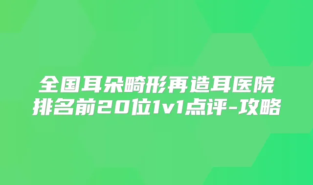 全国耳朵畸形再造耳医院排名前20位1v1点评-攻略