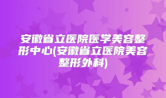 安徽省立医院医学美容整形中心(安徽省立医院美容整形外科)