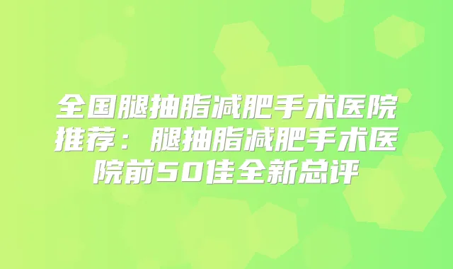 全国腿抽脂减肥手术医院推荐：腿抽脂减肥手术医院前50佳全新总评
