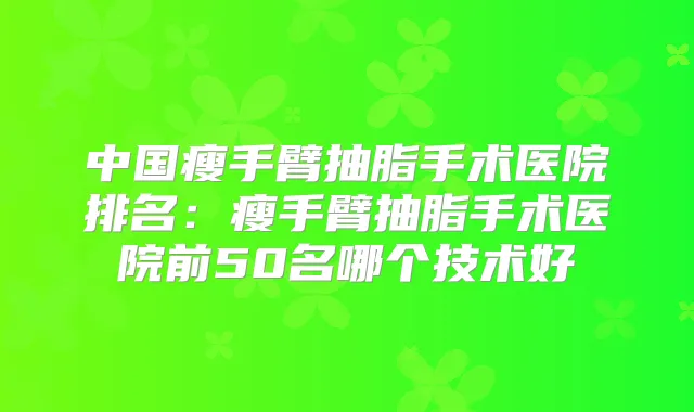 中国瘦手臂抽脂手术医院排名：瘦手臂抽脂手术医院前50名哪个技术好
