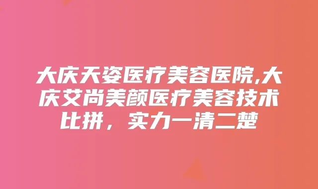 大庆天姿医疗美容医院,大庆艾尚美颜医疗美容技术比拼，实力一清二楚
