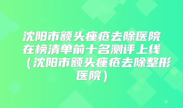 沈阳市额头痤疮去除医院在榜清单前十名测评上线（沈阳市额头痤疮去除整形医院）