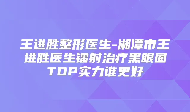 王进胜整形医生-湘潭市王进胜医生镭射黑眼圈TOP实力谁更好