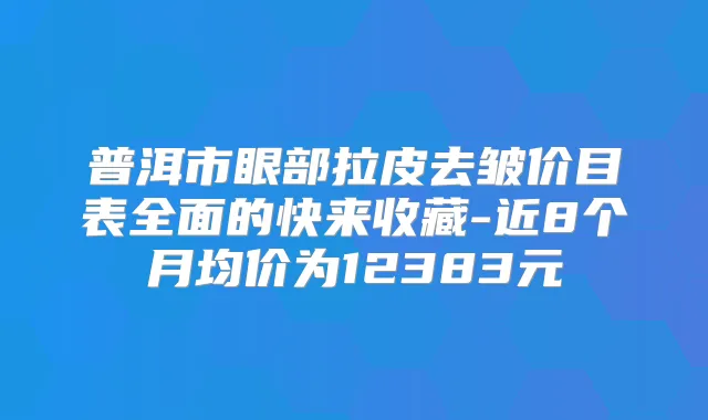 普洱市眼部拉皮去皱价目表全面的快来收藏-近8个月均价为12383元