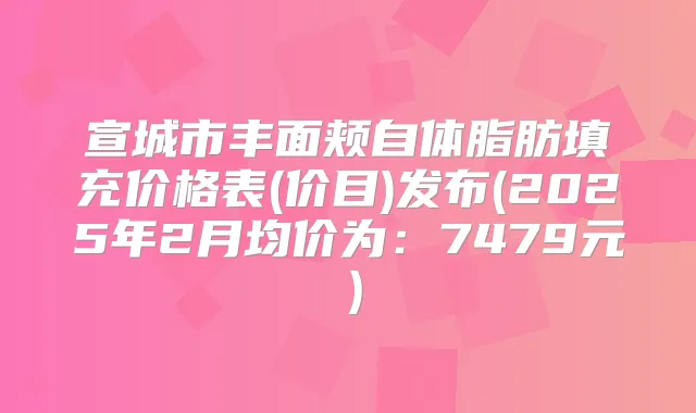 宣城市丰面颊自体脂肪填充价格表(价目)发布(2025年2月均价为：7479元）