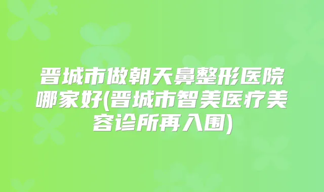 晋城市做朝天鼻整形医院哪家好(晋城市智美医疗美容诊所再入围)