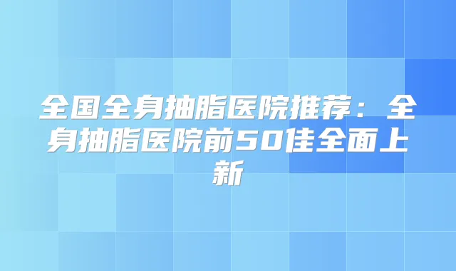 全国全身抽脂医院推荐:全身抽脂医院前50佳全面上新