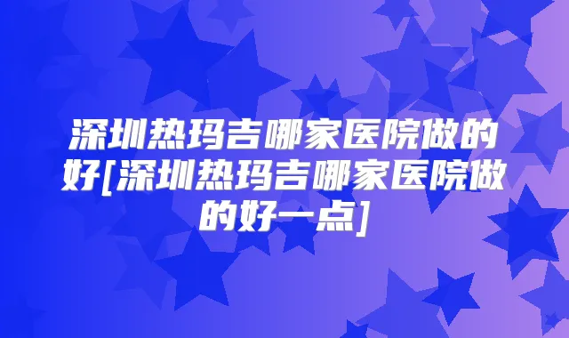 深圳热玛吉哪家医院做的好[深圳热玛吉哪家医院做的好一点]
