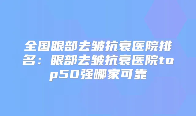全国眼部去皱抗衰医院排名：眼部去皱抗衰医院top50强哪家可靠