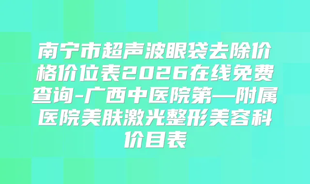 南宁市超声波眼袋去除价格价位表2026在线免费查询-广西中医院第—附属医院美肤激光整形美容科价目表