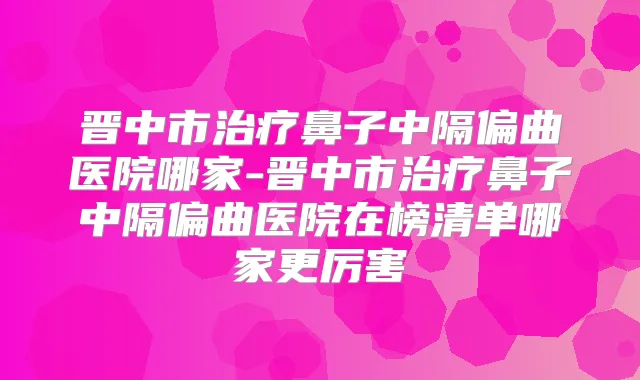 晋中市鼻子中隔偏曲医院哪家-晋中市鼻子中隔偏曲医院在榜清单哪家更厉害