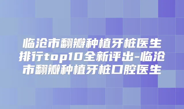 临沧市翻瓣种植牙桩医生排行top10全新评出-临沧市翻瓣种植牙桩口腔医生