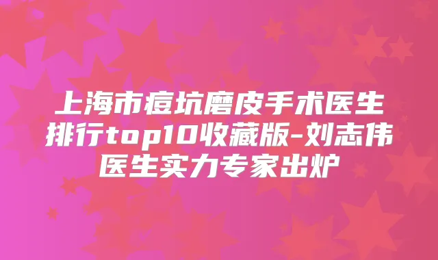 上海市痘坑磨皮手术医生排行top10收藏版-刘志伟医生实力专家出炉