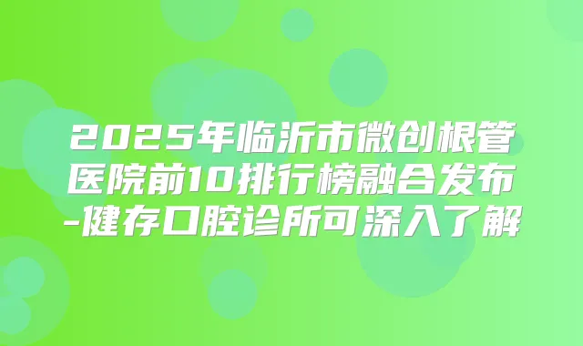 2025年临沂市微创根管医院前10排行榜融合发布-健存口腔诊所可深入了解